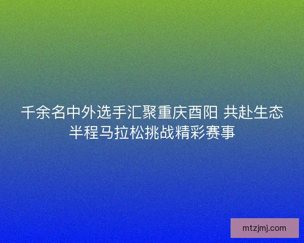 千余名中外选手汇聚重庆酉阳 共赴生态半程马拉松挑战精彩赛事