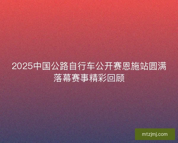 2025中国公路自行车公开赛恩施站圆满落幕赛事精彩回顾