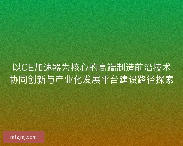 以CE加速器为核心的高端制造前沿技术协同创新与产业化发展平台建设路径探索