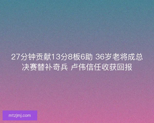 27分钟贡献13分8板6助 36岁老将成总决赛替补奇兵 卢伟信任收获回报