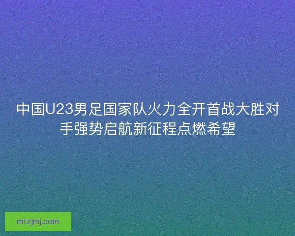 中国U23男足国家队火力全开首战大胜对手强势启航新征程点燃希望