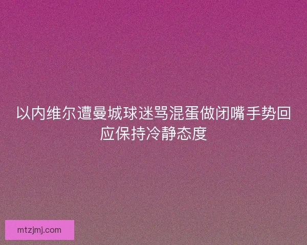 以内维尔遭曼城球迷骂混蛋做闭嘴手势回应保持冷静态度