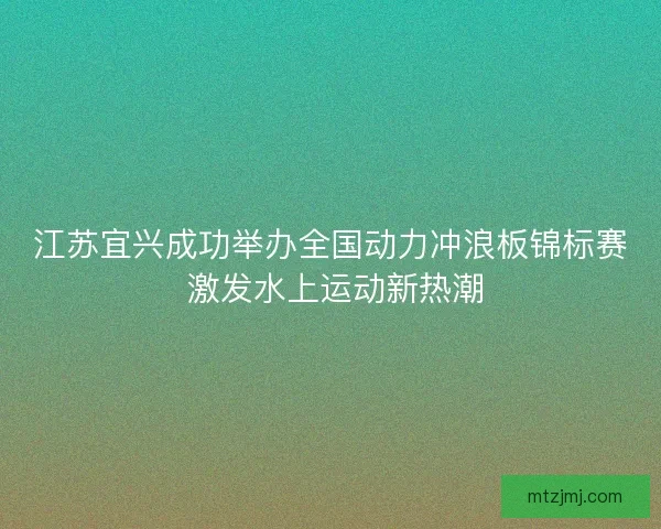 江苏宜兴成功举办全国动力冲浪板锦标赛 激发水上运动新热潮