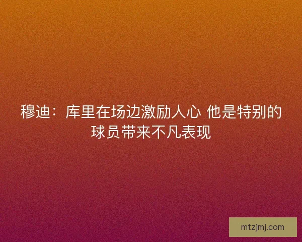 穆迪：库里在场边激励人心 他是特别的球员带来不凡表现