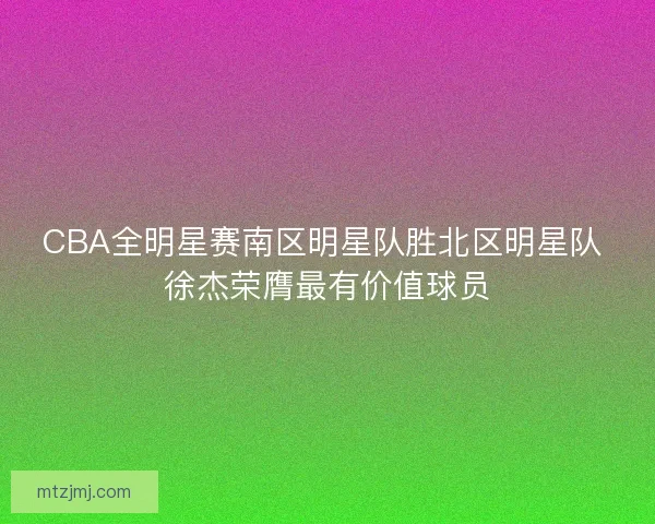 CBA全明星赛南区明星队胜北区明星队 徐杰荣膺最有价值球员 CBA全明星赛南区明星队胜北区明星队 徐杰荣膺最有价值球员