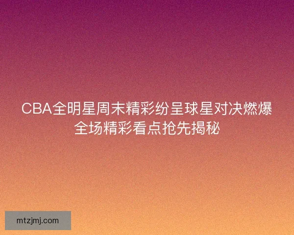 CBA全明星周末精彩纷呈球星对决燃爆全场精彩看点抢先揭秘