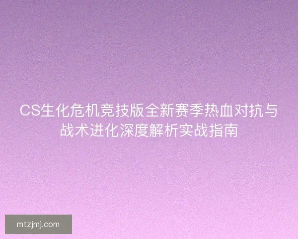 CS生化危机竞技版全新赛季热血对抗与战术进化深度解析实战指南 CS生化危机竞技版全新赛季热血对抗与战术进化深度解析实战指南