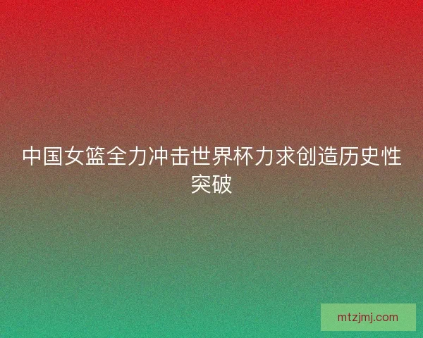 中国女篮全力冲击世界杯力求创造历史性突破 中国女篮全力冲击世界杯力求创造历史性突破